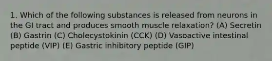 1. Which of the following substances is released from neurons in the GI tract and produces smooth muscle relaxation? (A) Secretin (B) Gastrin (C) Cholecystokinin (CCK) (D) Vasoactive intestinal peptide (VIP) (E) Gastric inhibitory peptide (GIP)