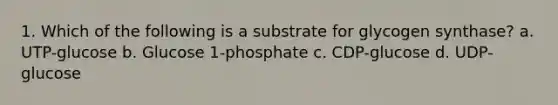 1. Which of the following is a substrate for glycogen synthase? a. UTP-glucose b. Glucose 1-phosphate c. CDP-glucose d. UDP-glucose