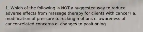 1. Which of the following is NOT a suggested way to reduce adverse effects from massage therapy for clients with cancer? a. modification of pressure b. rocking motions c. awareness of cancer-related concerns d. changes to positioning