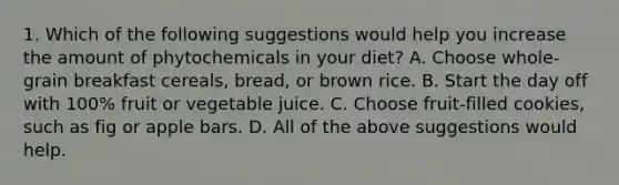 1. Which of the following suggestions would help you increase the amount of phytochemicals in your diet? A. Choose whole-grain breakfast cereals, bread, or brown rice. B. Start the day off with 100% fruit or vegetable juice. C. Choose fruit-filled cookies, such as fig or apple bars. D. All of the above suggestions would help.