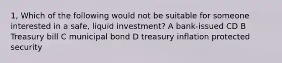 1, Which of the following would not be suitable for someone interested in a safe, liquid investment? A bank-issued CD B Treasury bill C municipal bond D treasury inflation protected security