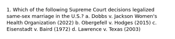 1. Which of the following Supreme Court decisions legalized same-sex marriage in the U.S.? a. Dobbs v. Jackson Women's Health Organization (2022) b. Obergefell v. Hodges (2015) c. Eisenstadt v. Baird (1972) d. Lawrence v. Texas (2003)