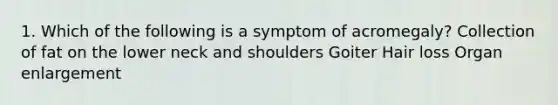 1. Which of the following is a symptom of acromegaly? Collection of fat on the lower neck and shoulders Goiter Hair loss Organ enlargement