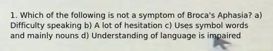 1. Which of the following is not a symptom of Broca's Aphasia? a) Difficulty speaking b) A lot of hesitation c) Uses symbol words and mainly nouns d) Understanding of language is impaired