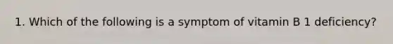 1. Which of the following is a symptom of vitamin B 1 deficiency?