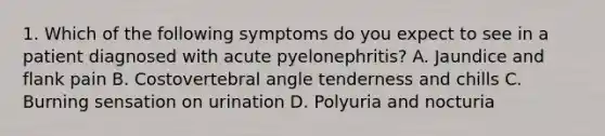 1. Which of the following symptoms do you expect to see in a patient diagnosed with acute pyelonephritis? A. Jaundice and flank pain B. Costovertebral angle tenderness and chills C. Burning sensation on urination D. Polyuria and nocturia