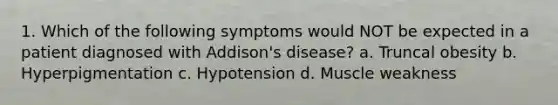 1. Which of the following symptoms would NOT be expected in a patient diagnosed with Addison's disease? a. Truncal obesity b. Hyperpigmentation c. Hypotension d. Muscle weakness