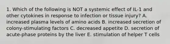 1. Which of the following is NOT a systemic effect of IL-1 and other cytokines in response to infection or tissue injury? A. increased plasma levels of amino acids B. increased secretion of colony-stimulating factors C. decreased appetite D. secretion of acute-phase proteins by the liver E. stimulation of helper T cells