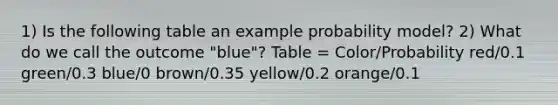 1) Is the following table an example probability​ model? 2) What do we call the outcome "blue"? Table = Color/Probability red/0.1 green/0.3 blue/0 brown/0.35 yellow/0.2 orange/0.1