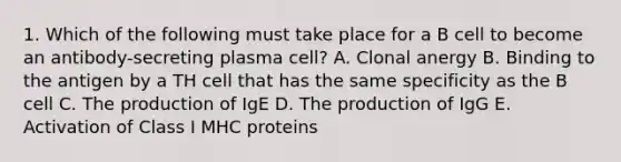 1. Which of the following must take place for a B cell to become an antibody-secreting plasma cell? A. Clonal anergy B. Binding to the antigen by a TH cell that has the same specificity as the B cell C. The production of IgE D. The production of IgG E. Activation of Class I MHC proteins