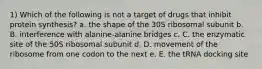 1) Which of the following is not a target of drugs that inhibit protein synthesis? a. the shape of the 30S ribosomal subunit b. B. interference with alanine-alanine bridges c. C. the enzymatic site of the 50S ribosomal subunit d. D. movement of the ribosome from one codon to the next e. E. the tRNA docking site