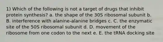 1) Which of the following is not a target of drugs that inhibit protein synthesis? a. the shape of the 30S ribosomal subunit b. B. interference with alanine-alanine bridges c. C. the enzymatic site of the 50S ribosomal subunit d. D. movement of the ribosome from one codon to the next e. E. the tRNA docking site