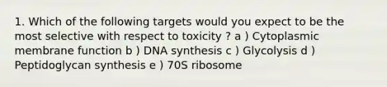 1. Which of the following targets would you expect to be the most selective with respect to toxicity ? a ) Cytoplasmic membrane function b ) DNA synthesis c ) Glycolysis d ) Peptidoglycan synthesis e ) 70S ribosome