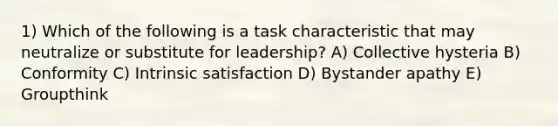 1) Which of the following is a task characteristic that may neutralize or substitute for leadership? A) Collective hysteria B) Conformity C) Intrinsic satisfaction D) Bystander apathy E) Groupthink