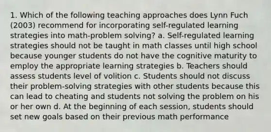 1. Which of the following teaching approaches does Lynn Fuch (2003) recommend for incorporating self-regulated learning strategies into math-problem solving? a. Self-regulated learning strategies should not be taught in math classes until high school because younger students do not have the cognitive maturity to employ the appropriate learning strategies b. Teachers should assess students level of volition c. Students should not discuss their problem-solving strategies with other students because this can lead to cheating and students not solving the problem on his or her own d. At the beginning of each session, students should set new goals based on their previous math performance