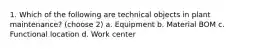 1. Which of the following are technical objects in plant maintenance? (choose 2) a. Equipment b. Material BOM c. Functional location d. Work center