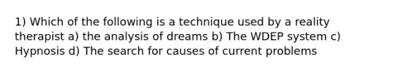 1) Which of the following is a technique used by a reality therapist a) the analysis of dreams b) The WDEP system c) Hypnosis d) The search for causes of current problems