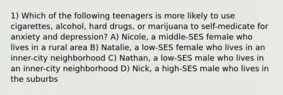 1) Which of the following teenagers is more likely to use cigarettes, alcohol, hard drugs, or marijuana to self-medicate for anxiety and depression? A) Nicole, a middle-SES female who lives in a rural area B) Natalie, a low-SES female who lives in an inner-city neighborhood C) Nathan, a low-SES male who lives in an inner-city neighborhood D) Nick, a high-SES male who lives in the suburbs