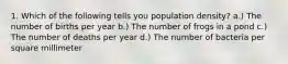 1. Which of the following tells you population density? a.) The number of births per year b.) The number of frogs in a pond c.) The number of deaths per year d.) The number of bacteria per square millimeter