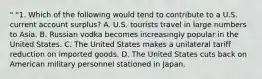 " "1. Which of the following would tend to contribute to a U.S. current account surplus? A. U.S. tourists travel in large numbers to Asia. B. Russian vodka becomes increasingly popular in the United States. C. The United States makes a unilateral tariff reduction on imported goods. D. The United States cuts back on American military personnel stationed in Japan.