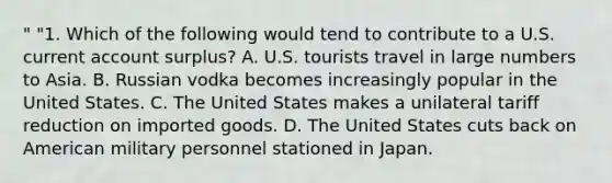 " "1. Which of the following would tend to contribute to a U.S. current account surplus? A. U.S. tourists travel in large numbers to Asia. B. Russian vodka becomes increasingly popular in the United States. C. The United States makes a unilateral tariff reduction on imported goods. D. The United States cuts back on American military personnel stationed in Japan.