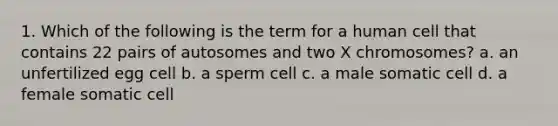 1. Which of the following is the term for a human cell that contains 22 pairs of autosomes and two X chromosomes? a. an unfertilized egg cell b. a sperm cell c. a male somatic cell d. a female somatic cell