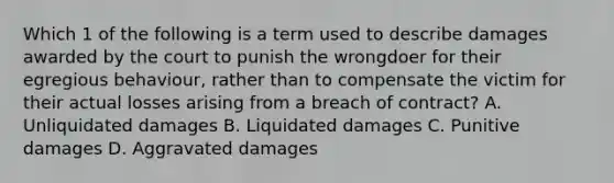 Which 1 of the following is a term used to describe damages awarded by the court to punish the wrongdoer for their egregious behaviour, rather than to compensate the victim for their actual losses arising from a breach of contract? A. Unliquidated damages B. Liquidated damages C. Punitive damages D. Aggravated damages