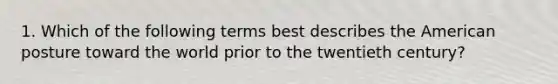 1. Which of the following terms best describes the American posture toward the world prior to the twentieth century?