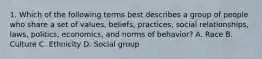 1. Which of the following terms best describes a group of people who share a set of values, beliefs, practices, social relationships, laws, politics, economics, and norms of behavior? A. Race B. Culture C. Ethnicity D. Social group