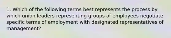 1. Which of the following terms best represents the process by which union leaders representing groups of employees negotiate specific terms of employment with designated representatives of management?