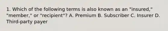 1. Which of the following terms is also known as an "insured," "member," or "recipient"? A. Premium B. Subscriber C. Insurer D. Third-party payer