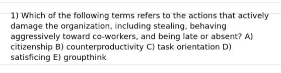 1) Which of the following terms refers to the actions that actively damage the organization, including stealing, behaving aggressively toward co-workers, and being late or absent? A) citizenship B) counterproductivity C) task orientation D) satisficing E) groupthink