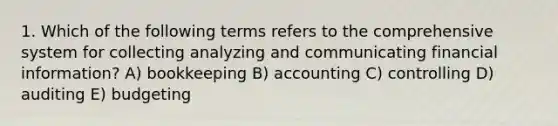 1. Which of the following terms refers to the comprehensive system for collecting analyzing and communicating financial information? A) bookkeeping B) accounting C) controlling D) auditing E) budgeting