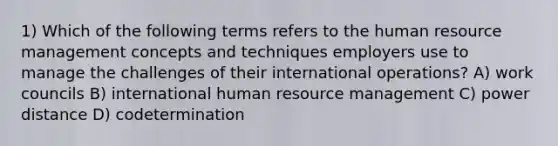 1) Which of the following terms refers to the human resource management concepts and techniques employers use to manage the challenges of their international operations? A) work councils B) international human resource management C) power distance D) codetermination