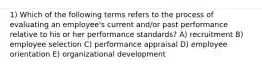 1) Which of the following terms refers to the process of evaluating an employee's current and/or past performance relative to his or her performance standards? A) recruitment B) employee selection C) performance appraisal D) employee orientation E) organizational development