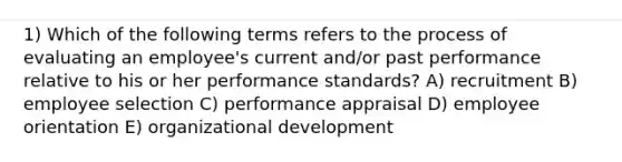 1) Which of the following terms refers to the process of evaluating an employee's current and/or past performance relative to his or her performance standards? A) recruitment B) employee selection C) performance appraisal D) employee orientation E) organizational development