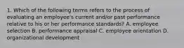 1. Which of the following terms refers to the process of evaluating an employee's current and/or past performance relative to his or her performance standards? A. employee selection B. performance appraisal C. employee orientation D. organizational development