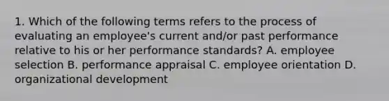 1. Which of the following terms refers to the process of evaluating an employee's current and/or past performance relative to his or her performance standards? A. employee selection B. performance appraisal C. employee orientation D. organizational development