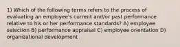 1) Which of the following terms refers to the process of evaluating an employee's current and/or past performance relative to his or her performance standards? A) employee selection B) performance appraisal C) employee orientation D) organizational development