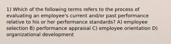 1) Which of the following terms refers to the process of evaluating an employee's current and/or past performance relative to his or her performance standards? A) employee selection B) performance appraisal C) employee orientation D) organizational development