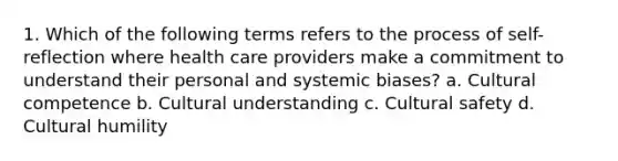 1. Which of the following terms refers to the process of self-reflection where health care providers make a commitment to understand their personal and systemic biases? a. Cultural competence b. Cultural understanding c. Cultural safety d. Cultural humility