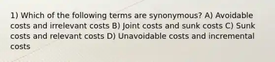 1) Which of the following terms are synonymous? A) Avoidable costs and irrelevant costs B) Joint costs and sunk costs C) Sunk costs and relevant costs D) Unavoidable costs and incremental costs