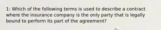 1: Which of the following terms is used to describe a contract where the insurance company is the only party that is legally bound to perform its part of the agreement?