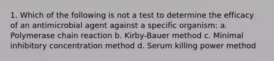 1. Which of the following is not a test to determine the efficacy of an antimicrobial agent against a specific organism: a. Polymerase chain reaction b. Kirby-Bauer method c. Minimal inhibitory concentration method d. Serum killing power method