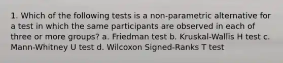 1. Which of the following tests is a non-parametric alternative for a test in which the same participants are observed in each of three or more groups? a. Friedman test b. Kruskal-Wallis H test c. Mann-Whitney U test d. Wilcoxon Signed-Ranks T test