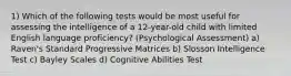 1) Which of the following tests would be most useful for assessing the intelligence of a 12-year-old child with limited English language proficiency? (Psychological Assessment) a) Raven's Standard Progressive Matrices b) Slosson Intelligence Test c) Bayley Scales d) Cognitive Abilities Test