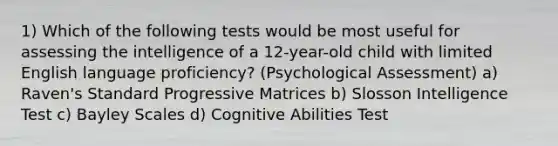 1) Which of the following tests would be most useful for assessing the intelligence of a 12-year-old child with limited English language proficiency? (Psychological Assessment) a) Raven's Standard Progressive Matrices b) Slosson Intelligence Test c) Bayley Scales d) Cognitive Abilities Test