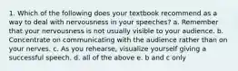 1. Which of the following does your textbook recommend as a way to deal with nervousness in your speeches? a. Remember that your nervousness is not usually visible to your audience. b. Concentrate on communicating with the audience rather than on your nerves. c. As you rehearse, visualize yourself giving a successful speech. d. all of the above e. b and c only