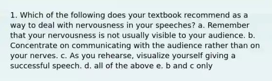 1. Which of the following does your textbook recommend as a way to deal with nervousness in your speeches? a. Remember that your nervousness is not usually visible to your audience. b. Concentrate on communicating with the audience rather than on your nerves. c. As you rehearse, visualize yourself giving a successful speech. d. all of the above e. b and c only