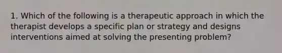 1. Which of the following is a therapeutic approach in which the therapist develops a specific plan or strategy and designs interventions aimed at solving the presenting problem?